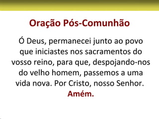 Oração Pós-Comunhão
  Ó Deus, permanecei junto ao povo
  que iniciastes nos sacramentos do
vosso reino, para que, despojando-nos
  do velho homem, passemos a uma
 vida nova. Por Cristo, nosso Senhor.
                Amém.
 