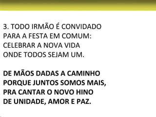 3. TODO IRMÃO É CONVIDADO
PARA A FESTA EM COMUM:
CELEBRAR A NOVA VIDA
ONDE TODOS SEJAM UM.

DE MÃOS DADAS A CAMINHO
PORQUE JUNTOS SOMOS MAIS,
PRA CANTAR O NOVO HINO
DE UNIDADE, AMOR E PAZ.
 