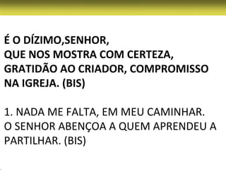 É O DÍZIMO,SENHOR,
QUE NOS MOSTRA COM CERTEZA,
GRATIDÃO AO CRIADOR, COMPROMISSO
NA IGREJA. (BIS)

1. NADA ME FALTA, EM MEU CAMINHAR.
O SENHOR ABENÇOA A QUEM APRENDEU A
PARTILHAR. (BIS)
 