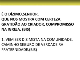 É O DÍZIMO,SENHOR,
QUE NOS MOSTRA COM CERTEZA,
GRATIDÃO AO CRIADOR, COMPROMISSO
NA IGREJA. (BIS)

1. VEM SER DIZIMISTA NA COMUNIDADE,
CAMINHO SEGURO DE VERDADEIRA
FRATERNIDADE.(BIS)
 
