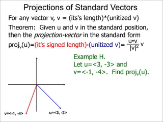 Theorem: Given u and v in the standard position,
then the projection-vector in the standard form
projv(u)=(it's signed length)*(unitized v)=
Projections of Standard Vectors
u=<3, -3>v=<-1, -4>
For any vector v, v = (its's length)*(unitized v)
Example H.
Let u=<3, -3> and
v=<-1, -4>. Find projv(u).
vu•v
|v|2
 