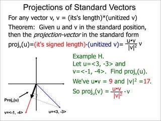 Projv(u)
Projections of Standard Vectors
Projv(u)
u=<3, -3>v=<-1, -4>
For any vector v, v = (its's length)*(unitized v)
Example H.
Let u=<3, -3> and
v=<-1, -4>. Find projv(u).
We've u•v = 9 and |v|2 =17.
So proju(v) = vu•v
|v|2 *
Theorem: Given u and v in the standard position,
then the projection-vector in the standard form
projv(u)=(it's signed length)*(unitized v)= vu•v
|v|2
 