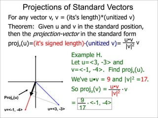 Projv(u)
Projections of Standard Vectors
Projv(u)
u=<3, -3>v=<-1, -4>
For any vector v, v = (its's length)*(unitized v)
Example H.
Let u=<3, -3> and
v=<-1, -4>. Find projv(u).
We've u•v = 9 and |v|2 =17.
So proju(v) = vu•v
|v|2 *
9
17
* <-1, -4>=
Theorem: Given u and v in the standard position,
then the projection-vector in the standard form
projv(u)=(it's signed length)*(unitized v)= vu•v
|v|2
 