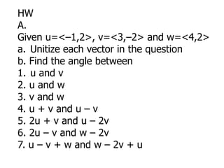 HW
A.
Given u=<–1,2>, v=<3,–2> and w=<4,2>
a. Unitize each vector in the question
b. Find the angle between
1. u and v
2. u and w
3. v and w
4. u + v and u – v
5. 2u + v and u – 2v
6. 2u – v and w – 2v
7. u – v + w and w – 2v + u
 
