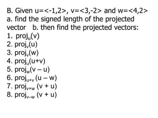 B. Given u=<-1,2>, v=<3,-2> and w=<4,2>
a. find the signed length of the projected
vector b. then find the projected vectors:
1. proju(v)
2. projv(u)
3. projv(w)
4. proju(u+v)
5. projw(v – u)
6. proju+v (u – w)
7. projv+w (v + u)
8. projv–w (v + u)
 