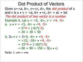 Example A. Let u = <5, -6>, v = <4, -5>
a. u  v = <5, -6>  <4, -5>
= 5*4 + (-6)*(-5)
= 20 + 30 = 50
Given u=<a, b>, v=<c, d>, the dot product of u
and v is u  v = <a, b>  <c, d> = ac + bd
The dot product of two vector is a number.
Dot Product of Vectors
b. 3u  v = 3<5, -6>  <4, -5>
= <15, -18>  <4, -5>
= 15*4 + (-18)*(-5)
= 60 + 90 = 150 = 3(u  v)
Facts: 1. u•v = v•u
 