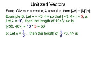 Fact: Given v a vector, λ a scalar, then |λv| = |λ|*|v|.
Example B. Let v = <3, 4> so that | <3, 4> | = 5, a:
Let λ = 10, then the length of 10<3, 4> is
|<30, 40>| = 10 * 5 = 50
b: Let λ = , then the length of <3, 4> is1
5
1
5
Unitized Vectors
 