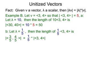 Fact: Given v a vector, λ a scalar, then |λv| = |λ|*|v|.
Example B. Let v = <3, 4> so that | <3, 4> | = 5, a:
Let λ = 10, then the length of 10<3, 4> is
|<30, 40>| = 10 * 5 = 50
b: Let λ = , then the length of <3, 4> is
|< , >| = * |<3, 4>|
1
5
1
5
3
5
4
5
1
5
Unitized Vectors
 