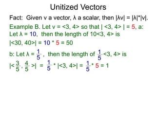 Fact: Given v a vector, λ a scalar, then |λv| = |λ|*|v|.
Example B. Let v = <3, 4> so that | <3, 4> | = 5, a:
Let λ = 10, then the length of 10<3, 4> is
|<30, 40>| = 10 * 5 = 50
b: Let λ = , then the length of <3, 4> is
|< , >| = * |<3, 4>| = * 5 = 1
1
5
1
5
3
5
4
5
1
5
1
5
Unitized Vectors
 
