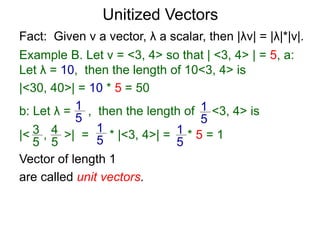 Fact: Given v a vector, λ a scalar, then |λv| = |λ|*|v|.
Example B. Let v = <3, 4> so that | <3, 4> | = 5, a:
Let λ = 10, then the length of 10<3, 4> is
|<30, 40>| = 10 * 5 = 50
b: Let λ = , then the length of <3, 4> is
|< , >| = * |<3, 4>| = * 5 = 1
1
5
1
5
3
5
4
5
1
5
1
5
Vector of length 1
are called unit vectors.
Unitized Vectors
 