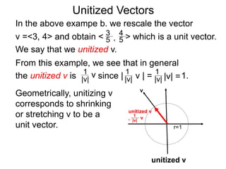Unitized Vectors
In the above exampe b. we rescale the vector
v =<3, 4> and obtain < > which is a unit vector.
We say that we unitized v.
3
5
4
5,
Geometrically, unitizing v
corresponds to shrinking
or stretching v to be a
unit vector.
v
1
|v|
v
r=1
unitized v
unitized v
,
From this example, we see that in general
the unitized v is since | v | = 1.1
|v|
1
|v| |v| =
1
|v|
v
 