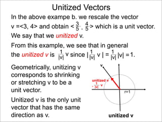 Unitized Vectors
In the above exampe b. we rescale the vector
v =<3, 4> and obtain < > which is a unit vector.
We say that we unitized v.
3
5
4
5,
Geometrically, unitizing v
corresponds to shrinking
or stretching v to be a
unit vector.
v
1
|v|
v
r=1
unitized v
unitized v
,
Unitized v is the only unit
vector that has the same
direction as v.
From this example, we see that in general
the unitized v is since | v | = 1.1
|v|
1
|v| |v| =
1
|v|
v
 