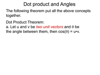 Dot product and Angles
Dot Product Theorem:
a. Let u and v be two unit vectors and  be
the angle between them, then cos() = u•v.
The following theorem put all the above concepts
together.
 