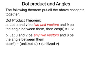 Dot product and Angles
Dot Product Theorem:
a. Let u and v be two unit vectors and  be
the angle between them, then cos() = u•v.
b. Let u and v be any two vectors and  be
the angle between them
cos() = (unitized u)  (unitized v)
The following theorem put all the above concepts
together.
 