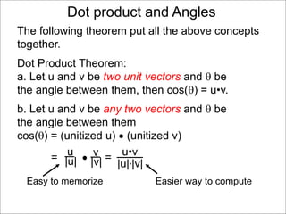 Dot product and Angles
Dot Product Theorem:
a. Let u and v be two unit vectors and  be
the angle between them, then cos() = u•v.
b. Let u and v be any two vectors and  be
the angle between them
cos() = (unitized u)  (unitized v)
=  =v
|v|
u
|u|
u•v
|u|*|v|
Easy to memorize Easier way to compute
The following theorem put all the above concepts
together.
 