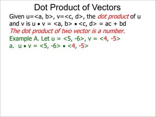 Example A. Let u = <5, -6>, v = <4, -5>
a. u  v = <5, -6>  <4, -5>
Given u=<a, b>, v=<c, d>, the dot product of u
and v is u  v = <a, b>  <c, d> = ac + bd
The dot product of two vector is a number.
Dot Product of Vectors
 
