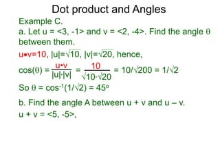 uv=10, |u|=10, |v|=20, hence,
cos() = = = 10/200 = 1/2
So  = cos-1(1/2) = 45o
Dot product and Angles
Example C.
a. Let u = <3, -1> and v = <2, -4>. Find the angle 
between them.
u•v
|u|*|v|
10
10*20
b. Find the angle A between u + v and u – v.
u + v = <5, -5>,
 