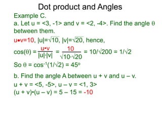 uv=10, |u|=10, |v|=20, hence,
cos() = = = 10/200 = 1/2
So  = cos-1(1/2) = 45o
Dot product and Angles
Example C.
a. Let u = <3, -1> and v = <2, -4>. Find the angle 
between them.
u•v
|u|*|v|
10
10*20
b. Find the angle A between u + v and u – v.
u + v = <5, -5>, u – v = <1, 3>
(u + v)•(u – v) = 5 – 15 = -10
 