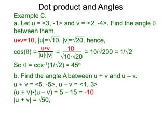 uv=10, |u|=10, |v|=20, hence,
cos() = = = 10/200 = 1/2
So  = cos-1(1/2) = 45o
Dot product and Angles
Example C.
a. Let u = <3, -1> and v = <2, -4>. Find the angle 
between them.
u•v
|u|*|v|
10
10*20
b. Find the angle A between u + v and u – v.
u + v = <5, -5>, u – v = <1, 3>
(u + v)•(u – v) = 5 – 15 = -10
|u + v| = 50,
 