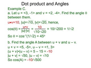 uv=10, |u|=10, |v|=20, hence,
cos() = = = 10/200 = 1/2
So  = cos-1(1/2) = 45o
Dot product and Angles
Example C.
a. Let u = <3, -1> and v = <2, -4>. Find the angle 
between them.
u•v
|u|*|v|
10
10*20
b. Find the angle A between u + v and u – v.
u + v = <5, -5>, u – v = <1, 3>
(u + v)•(u – v) = 5 – 15 = -10
|u + v| = 50, |u – v| = 10
So cos(A) = -10/500
 