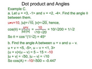 uv=10, |u|=10, |v|=20, hence,
cos() = = = 10/200 = 1/2
So  = cos-1(1/2) = 45o
Dot product and Angles
Example C.
a. Let u = <3, -1> and v = <2, -4>. Find the angle 
between them.
u•v
|u|*|v|
10
10*20
b. Find the angle A between u + v and u – v.
u + v = <5, -5>, u – v = <1, 3>
(u + v)•(u – v) = 5 – 15 = -10
|u + v| = 50, |u – v| = 10
So cos(A) = -10/500  -0.447
 