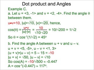 uv=10, |u|=10, |v|=20, hence,
cos() = = = 10/200 = 1/2
So  = cos-1(1/2) = 45o
Dot product and Angles
Example C.
a. Let u = <3, -1> and v = <2, -4>. Find the angle 
between them.
u•v
|u|*|v|
10
10*20
b. Find the angle A between u + v and u – v.
u + v = <5, -5>, u – v = <1, 3>
(u + v)•(u – v) = 5 – 15 = -10
|u + v| = 50, |u – v| = 10
So cos(A) = -10/500  -0.447
A = cos-1(-0.447)  117o.
 