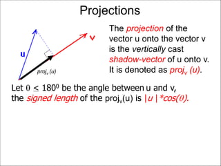 Projections
The projection of the
vector u onto the vector v
is the vertically cast
shadow-vector of u onto v.
It is denoted as projv (u).projv (u)
Let  < 1800 be the angle between u and v,
the signed length of the projv(u) is |u |*cos().
 