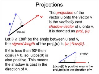 Projections
The projection of the
vector u onto the vector v
is the vertically cast
shadow-vector of u onto v.
It is denoted as projv (u).projv (u)
If  is less than 90o then
cos() > 0, so |u|cos() is
also positive. This means
the shadow is cast in the
direction of v.
u
v
|u|cos() is positive means the
projv(u) is in the direction of v

 < 90o
Let  < 1800 be the angle between u and v,
the signed length of the projv(u) is |u |*cos().
 