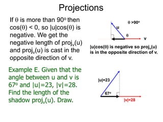 Projections
If  is more than 90o then
cos() < 0, so |u|cos() is
negative. We get the
negative length of projv(u)
and projv(u) is cast in the
opposite direction of v.
u
v
|u|cos() is negative so projv(u)
is in the opposite direction of v.

Example E. Given that the
angle between u and v is
67o and |u|=23, |v|=28.
Find the length of the
shadow projv(u). Draw.
|u|=23
67o
|v|=28
 >90o
 