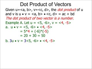 Example A. Let u = <5, -6>, v = <4, -5>
a. u  v = <5, -6>  <4, -5>
= 5*4 + (-6)*(-5)
= 20 + 30 = 50
Given u=<a, b>, v=<c, d>, the dot product of u
and v is u  v = <a, b>  <c, d> = ac + bd
The dot product of two vector is a number.
Dot Product of Vectors
b. 3u  v = 3<5, -6>  <4, -5>
 