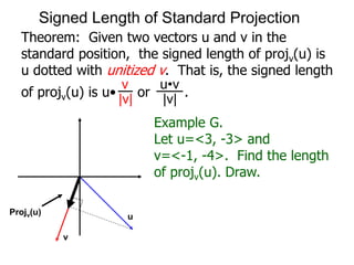 Theorem: Given two vectors u and v in the
standard position, the signed length of projv(u) is
u dotted with unitized v. That is, the signed length
of projv(u) is u• or .
v
|v|
u•v
|v|
Example G.
Let u=<3, -3> and
v=<-1, -4>. Find the length
of projv(u). Draw.
Projv(u)
u
v
Signed Length of Standard Projection
 