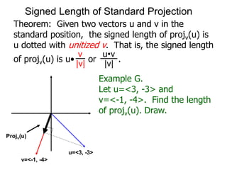 Theorem: Given two vectors u and v in the
standard position, the signed length of projv(u) is
u dotted with unitized v. That is, the signed length
of projv(u) is u• or .
Projv(u)
v
|v|
u•v
|v|
Example G.
Let u=<3, -3> and
v=<-1, -4>. Find the length
of projv(u). Draw.
u=<3, -3>
v=<-1, -4>
Signed Length of Standard Projection
 