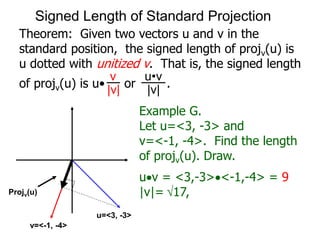 Theorem: Given two vectors u and v in the
standard position, the signed length of projv(u) is
u dotted with unitized v. That is, the signed length
of projv(u) is u• or .
v
|v|
u•v
|v|
Example G.
Let u=<3, -3> and
v=<-1, -4>. Find the length
of projv(u). Draw.
uv = <3,-3><-1,-4> = 9
|v|= 17,Projv(u)
u=<3, -3>
v=<-1, -4>
Signed Length of Standard Projection
 