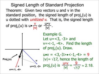 Theorem: Given two vectors u and v in the
standard position, the signed length of projv(u) is
u dotted with unitized v. That is, the signed length
of projv(u) is u• or .
Projv(u)
v
|v|
u•v
|v|
u
v
Example G.
Let u=<3, -3> and
v=<-1, -4>. Find the length
of projv(u). Draw.
uv = <3,-3><-1,-4> = 9
|v|= 17, hence the length of
projv(u) is =
Projv(u)
u=<3, -3>
v=<-1, -4>
u•v
|v|
9
17
 2.18.
Signed Length of Standard Projection
 