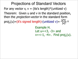 Theorem: Given u and v in the standard position,
then the projection-vector in the standard form
projv(u)=(it's signed length)*(unitized v)=
Projections of Standard Vectors
For any vector v, v = (its's length)*(unitized v)
Example H.
Let u=<3, -3> and
v=<-1, -4>. Find projv(u).
vu•v
|v|2
 
