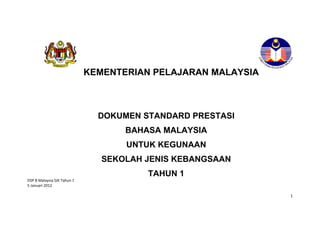 KEMENTERIAN PELAJARAN MALAYSIA



                               DOKUMEN STANDARD PRESTASI
                                    BAHASA MALAYSIA
                                    UNTUK KEGUNAAN
                                SEKOLAH JENIS KEBANGSAAN
                                        TAHUN 1
DSP B Malaysia SJK Tahun 1
5 Januari 2012

                                                              1
 