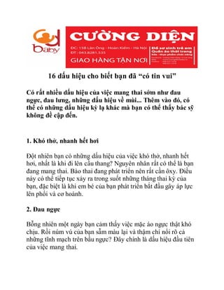 16 dấu hiệu cho biết bạn đã “có tin vui”
Có rất nhiều dấu hiệu của việc mang thai sớm như đau
ngực, đau lưng, những dấu hiệu về mùi... Thêm vào đó, có
thể có những dấu hiệu kỳ lạ khác mà bạn có thể thấy bác sỹ
không đề cập đến.
1. Khó thở, nhanh hết hơi
Đột nhiên bạn có những dấu hiệu của việc khó thở, nhanh hết
hơi, nhất là khi đi lên cầu thang? Nguyên nhân rất có thể là bạn
đang mang thai. Bào thai đang phát triển nên rất cần ôxy. Điều
này có thể tiếp tục xảy ra trong suốt những tháng thai kỳ của
bạn, đặc biệt là khi em bé của bạn phát triển bắt đầu gây áp lực
lên phổi và cơ hoành.
2. Đau ngực
Bỗng nhiên một ngày bạn cảm thấy việc mặc áo ngực thật khó
chịu. Rồi núm vú của bạn sẫm màu lại và thậm chí nổi rõ cả
những tĩnh mạch trên bầu ngực? Đây chính là dấu hiệu đầu tiên
của việc mang thai.
 