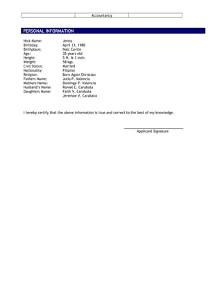 Accountancy
PERSONAL INFORMATION
Nick Name: Jenny
Birthday: April 13, 1980
Birthplace: Naic Cavite
Age: 35 years old
Height: 5 ft. & 3 inch.
Weight: 58 kgs.
Civil Status: Married
Nationality: Filipino
Religion: Born Again Christian
Fathers Name: Julio P. Valencia
Mothers Name: Dominga P. Valencia
Husband’s Name: Roniel C. Carabata
Daughters Name: Faith V. Carabata
Jeremae V. Carabata
I hereby certify that the above information is true and correct to the best of my knowledge.
__________________________
Applicant Signature
 