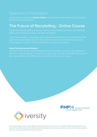 Statement of Participation
iversity hereby certifies that Andrea Taddei has participated in the following course offered
by Fachhochschule Potsdam:
The Future of Storytelling - Online Course
Taught from October 2013 to December 2013 by Christina Maria Schollerer, Prof. Winfried
Gerling, Prof. Constanze Langer, and Julian van Dieken.
Learn how to analyze, contextualize and create stories and narratives in current media: from
understanding storytelling basics to discussing new online tools and formats, this course
brings together a network of media researchers, creators, and students.
About Fachhochschule Potsdam
Founded in 1991, the University of Applied Sciences Potsdam, Germany, has established
itself as an important player in the scientific community, not only in Berlin/Brandenburg, but
also internationally, with 3,000 students enrolled in 22 courses of study.
iversity.org is a higher education online platform, enabling a global community of learners to study with excellent professors from all over
the world. This certificate does not affirm that the student was enrolled at the mentioned institution(s) or confer any form of degree, grade or
credit. The course did not verify the identity of the student.
 