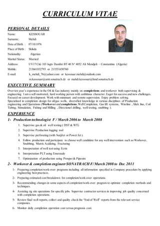 CURRICULUM VITAE
PERSONAL DETAILS
Name: KESSOUAR
Surname: Mehdi
Date of Birth : 07/10/1976
Place of Birth : Skikda
Nationality: Algerian
Marital Status: Married
Address: UV17 Cité 103 logts Dambri BT 40 N° 4052 Ali Mendjeli – Constantine (Algeria)
Mobile: 213661832793 or 213551650760
E-mail: k_mehdi_76@yahoo.com or kessouar.mehdi@outlook.com
m.kassouar@amt.sonatrach.dz or mahdi.kessouar@hmd.sonatrach.dz
EXECUTIVE SUMMARY
Over ten year’s experience in the Oil & Gas industry mainly on completions and workover both supervising &
engineering. I am a self-motivated, hard working person with ambitious character. Eager for success and new challenges.
Focused on career development. Work with minimum and remote supervision. Enjoy problem solving.
Specialized in completion design for oil/gas wells, diversified knowledge in various disciplines of Production
engineering and Operations (Workover and completions,WellCompletion, Gas lift systems, Wireline , Slick line, Coil
Tubing, Stimulation, Fishing and Milling , Directionel drilling, well testing, snubbing ).
EXPERIENCE
1- Production technologist F / March 2006 to March 2008
1. Supervise gas & oil well testing ( DST & WT)
2. Supervise Production logging tool
3. Supervise perforating (with SurjiJet or Power Jet )
4. Follow production and participate to choose well candidate for any well intervention such as Workover,
Snubbing, Matrix Acidizing, Fracturing
5. Interpretation of well test using Ecrin
6. Interpretation PLT using Emeraude
7. Optimization of production using Prosper & Pipesim
2- Workover & completion engineerSONATRACH F/March 2008 to Dec 2011
1- Preparing completion/work-over programs including all information specified in Company procedure by applying
engineering best practices.
2- Preparing estimated cost breakdown for completion/work-over operations.
3- Recommending changes in some aspects of completion/work-over program to optimize completion methods and
techniques.
4- Assisting rig site operations for specific jobs. Supervise contractor services in improving job quality concerned
with completion operations.
5- Review final well reports, collect and quality check the “End of Well” reports from the relevant service
companies.
6- Monitor daily completion operation cost versus prognosis cost.
 