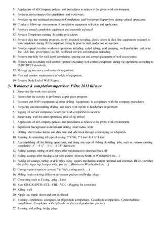 7- Application of all Company policies and procedures as relates to the given work environment.
8- Prepares cost estimates for completions and workovers.
9- Provides rig site technical assistance to Completions and Workovers Supervisors during critical operations.
10- Conducts follow-up assessments of completion equipment selection and application.
11- Provides annual completion equipment and materials technical
12- Prepare Completion running & testing procedures.
13- Prepare slick line running program, verify, required test plug, check valves & slick line equipments required to
test completion during RIH completion string & prior to start production or injection
14- Provide support to other workover operations including coiled tubing, acid pumping, well/production test, wire
line, slick line, gravel pack/ gas lift, wellhead services and nitrogen unloading.
15- Prepare pipe tally for well depth correlation, spacing out and correct placement of well accessories;
16- Primary and secondary well control: operate secondary well control equipment during rig operations according to
IADC/IWCF standards;
17- Manage rig inventory and materials requisition;
18- Plan and monitor maintenance schedule of equipment;
19- Prepare Daily/End of Well Report;
3- Workover & completion supervisor F/Dec 2011 till now
1. Supervise the work over activity
2. Ensure that the activity is performed as per given program
3. Pressure test BOP'sequipments & other drilling Equipments in compliance with the company procedures.
4. Preparing and transmitting drilling and work over reports to head office department
5. Signing of service companies tickets for work completed on location
6. Supervising well for other operations prior of rig arrival
7. Application of all Company policies and procedures as relates to the given work environment.
8. Significant background in directional drilling short radius wells
9. Drilling short radius lateral and slim hole and side track through cement plug or whipstock
10. Running & cementing all type of casing: 7" CSG, 7" Liner & 4 ½” Liner.
11. Accomplishing all the fishing operations, and doing any type of fishing & milling jobs, such as: remove existing
completion 5” – 4 ½” – 3 ½”– 2 7/8” diameters
12. Pulling casings, tubing or drill pipes after mechanical or electrical back off
13. Pulling casings after making a cut with cutters (Bowen,Smith or Weatherford etc…)
14. Fishing on casings, tubing or drill pipes using, spears,mechanical cutters (internal and external), RCJB,overshot,
die collar, taper tap, bumper subs, jars etc… (Bowen or Weatherford etc …)
15. Casing repairs (squeeze cement, Tie Back,casing patch, …)
16. Milling and retrieving different permanent packers and bridge plugs
17. Cementing such as Casing, , plug , Liner
18. Run: GR-CALIPER- CCL –CBL –VDL – (logging for corrosion)
19. Killing well
20. Nipple up, nipple down and test Wellhead
21. Running completions and space out (Open hole completions, Cased hole completions, Cemented liner
completions, Completion with hydraulic or electrical production packer)
22. Running and pulling bridge plugs
 