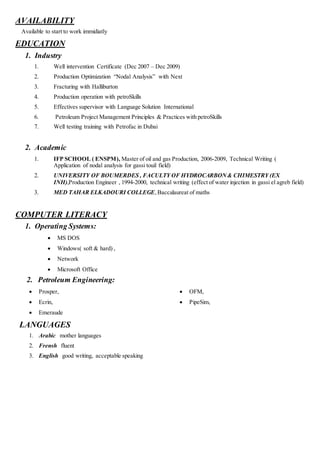 AVAILABILITY
Available to start to work immidiatly
EDUCATION
1. Industry
1. Well intervention Certificate (Dec 2007 – Dec 2009)
2. Production Optimization “Nodal Analysis” with Next
3. Fracturing with Halliburton
4. Production operation with petroSkills
5. Effectives supervisor with Language Solution International
6. Petroleum Project Management Principles & Practices with petroSkills
7. Well testing training with Petrofac in Dubai
2. Academic
1. IFP SCHOOL ( ENSPM), Master of oil and gas Production, 2006-2009, Technical Writing (
Application of nodal analysis for gassi touil field)
2. UNIVERSITY OF BOUMERDES , FACULTY OF HYDROCARBON& CHIMESTRY (EX
INH),Production Engineer , 1994-2000, technical writing (effect of water injection in gassi el agreb field)
3. MED TAHAR ELKADOURI COLLEGE,Baccalaureat of maths
COMPUTER LITERACY
1. Operating Systems:
 MS DOS
 Windows( soft & hard) ,
 Network
 Microsoft Office
2. Petroleum Engineering:
 Prosper,
 Ecrin,
 Emeraude
 OFM,
 PipeSim,
LANGUAGES
1. Arabic mother languages
2. Frensh fluent
3. English good writing, acceptable speaking
 