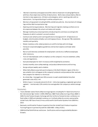 - Maintain cleanlinessand appearanceof the interior showroom includinglightfixtures
with fans,floors kept clean and free of obstructions. Walls clean and painted as often to
maintain a new appearance. All doors and emergency exits in workingorder with no
obstructions. Facingand dustingall sundries and paintcans.
- Maintain all equipment includingforklifts and delivery vehicles. Also maintain all mileage
logs and Haz-Mat transportation logs.
- Opening and closing procedures. Maintainingcash registers makingsurethere are no
discrepancies between the actual cash taken and receipts.
- Manage inventory by analyzingtrends and adjustingmins and maxs accordingto the
frequency to which customer’s use each product.
- Communicate verbally and in writingwith districtmanageand V.P. of Operations on
budgets and allocationsof petty cash and largepurchases. Also go over P&L statements
monthly and quarterly.
- Rotate inventory so the oldestproducts are sold firstto help with shrinkage.
- Followall corporatebudgetary guidelines and maintain expense and lower when
possible.
- Recruit and interview candidates for employment and dismissineffectiveemployees
when necessary.
- Train all newemployees with an emphasis on the company’s mission statement, safety
rules and regulations.
- Evaluate employees for merit increases and for eligibility for promotion.
- Conduct monthly store safety meetings and product demonstration and training.
- Assign and post weekly work schedule.
- When Kelly-Mooreacquired a paintcompany in the North Western region of the US, I
was asked to train colleagues on the company’s protocols and procedures then evaluate
their progress for retention or dismissal.
- As a Sales Rep. I managed over 450 accounts in a well-established territory that
generated sales of $1.1 mil.
- Within 2 years I increased salesto $1.25 mil. I did so by targeting a neglected agriculture
segment. I maintained a 13% commission averagewhen the company as whole average
8%.
TRAINING:
- I have attended several food safety trainingprograms includingthe Tri-State Consortium at
the International Agri-Center in 2004,HEB/Texas A&M food safety trainingatTexas A&M in
2009,Florida Tomato Growers Exchange with the CaliforniaTomato Farmers conference on
food safety in 2009 and attended numerous on linefood safety discussions sponsored by
United Fresh, NSF Davis Fresh,Primus and Scientific Certification Systems from 2004 thru
2014.
- Received a certificatefor Produce Inspection from the United Fresh Produce Inspection
TrainingProgramin partnership with the USDA-AMS in May of 2011.
- 2008 Certified forkliftdriver and trainer. Certification and trainingprovided by Western
Growers.
 