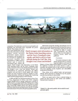 SOUTH ASIA DEFENCE & STRATEGIC REVIEW
Nov - Dec 201016 www.defstrat.com
corporations. The attacks have come from across the globe and
identifying and prosecuting those responsible has proven
difficult. These hackers have been
able to steal classified data, such as
naval codes, information on missile
guidance systems, personnel
performance reports, weapons
development, and descriptions of
the movement of equipment and
personnel. Jonathan James
downloaded $1.7 million worth of
software used to control the
International Space Station's life
support. Dutch teenagers stole information on the Patriot
rocket launching system, and the Navy's Tomahawk cruise
missile, and tried to sell it to Iraqi officials during the Gulf War
Iraq thought it was a hoax and declined. Hackers have
commandeered US commercial, educational, and military
computers and used them in attacks against other nations.
Hackers can cause an immense amount of damage to a state,
stealing information, deleting and changing files, transferring
capital,and destroyingprogramsorentirenetworks.
In 2001 and 2002 Gary McKinnon probed US Army, Navy,
Air Force, Department of Defence, and NASA computers
causing $700,000 worth of damage, taking down a network of
2,000 computers, accessing classified data, deleting and re-writing
files. He accomplished this on his own from his home in London
using commercially available software and a dial up connection.
McKinnonclaimshewassearchingforproof thattheUSishiding
informationaboutUFOsandananti-gravitypropulsionsystem.
With hackers frequently attacking vital industries, the US,
with the most at stake, has progressively developed the means to
defend against them. This by association means they have also
developed the ability to conduct
cyber reconnaissance and cyber
attacks. China, too, is the subject of
frequent attacks, albeit less
publicized.
Conclusion
No country is immune to cyber
attacks; therefore there is a need for
improved vigilance on the part the
Ministry of Home Affairs and the Ministry of Defence. Given
the significant economic and security interests at stake, a
systematic and sustained effort to raise awareness at the grass
roots level regarding security loopholes and vulnerabilities
would yieldrich dividends.
These efforts, led by political leaders and government
officials, will be important in changing the way the populace
currentlyviewstheissueof cybersecurity.
There is an urgent need to frame a national strategy to
combat the threat posed by cyber warfare and establish a
National CyberCommand.
The infamous EP3 incident that triggered a cyber skirmish
Dominic K is a cyber security specialist, who has worked for several
government agencies
Dutch teenagers stole information on
the Patriot rocket launching system,
and the Navy's Tomahawk cruise
missile, and tried to sell it to Iraqi
officials during the Gulf War. Iraq
thought it was a hoax and declined
SA
 