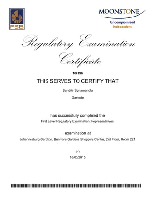 Uncompromised
Independent
Regulatory Examination
Certificate
166196
THIS SERVES TO CERTIFY THAT
Sandile Siphamandla
Gamede
has successfully completed the
First Level Regulatory Examination: Representatives
Johannesburg-Sandton, Benmore Gardens Shopping Centre, 2nd Floor, Room 221
16/03/2015
examination at
on
yRE4HR/fCpGzQtnl/DDJbXnCr0arTEGzrAp4kb7aTkA=
 
