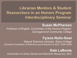 Susan McPherson
Professor of English, Coordinator of the Honors Program,
Quinsigamond Community College
Fyiane Nsilo-Swai
Natural Sciences Librarian, Ithaca College
(formerly Coordinator of Reference and Instruction at QCC, 2000-2009)
Dale LaBonte
Coordinator of Library Serials and Electronic Resources, QCC
 
