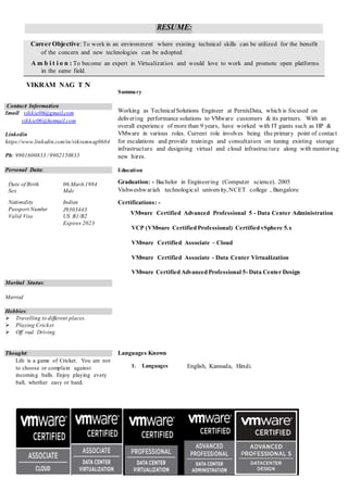 RESUME:
Career Objective:To work in an environment where existing technical skills can be utilized for the benefit
of the concern and new technologies can be adopted.
A m b i t i o n : To become an expert in Virtualization and would love to work and promote open platforms
in the same field.
VIKRAM NAG T N
Summary
Contact Information
Email: vikkie06@gmail.com
vikkie06@hotmail.com
Linkedin
https://www.linkedin.com/in/vikramnag0684
Ph: 9901600833 / 9902150833
Personal Data:
Date of Birth 06.March.1984
Sex Male
Working as Technical Solutions Engineer at PernixData, which is focused on
delivering performance solutions to VMware customers & its partners. With an
overall experience of more than 9 years, have worked with IT giants such as HP &
VMware in various roles. Current role involves being the primary point of contact
for escalations and provide trainings and consultation on tuning existing storage
infrastructure and designing virtual and cloud infrastructure along with mentoring
new hires.
Education
Graduation: - Bachelor in Engineering (Computer science). 2005
Vishweshwariah technological university,NCET college , Bangalore
Nationality
Passport Number
Valid Visa
Indian
J9303443
US B1/B2
Expires 2023
Certifications: -
VMware Certified Advanced Professional 5 - Data Center Administration
VCP (VMware Certified Professional) Certified vSphere 5.x
VMware Certified Associate – Cloud
VMware Certified Associate - Data Center Virtualization
VMware Certified Advanced Professional 5- Data Center Design
Marital Status:
Married
Hobbies:
 Travelling to different places.
 Playing Cricket
 Off road Driving
Thought:
Life is a game of Cricket. You are not
to choose or complain against
incoming balls. Enjoy playing every
ball, whether easy or hard.
Languages Known
1. Languages English, Kannada, Hindi.
 