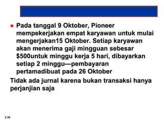2-36
 Pada tanggal 9 Oktober, Pioneer
mempekerjakan empat karyawan untuk mulai
mengerjakan15 Oktober. Setiap karyawan
akan menerima gaji mingguan sebesar
$500untuk minggu kerja 5 hari, dibayarkan
setiap 2 minggu—pembayaran
pertamadibuat pada 26 Oktober
Tidak ada jurnal karena bukan transaksi hanya
perjanjian saja
 