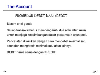 2-4
Sistem entri ganda
Setiap transaksi harus mempengaruhi dua atau lebih akun
untuk menjaga keseimbangan dasar persamaan akuntansi.
Pencatatan dilakukan dengan cara mendebet minimal satu
akun dan mengkredit minimal satu akun lainnya.
DEBIT harus sama dengan KREDIT.
The Account
LO 1
PROSEDUR DEBIT DAN KREDIT
 