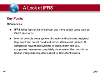2-62
Key Points
Differences
 IFRS relies less on historical cost and more on fair value than do
FASB standards.
 Internal controls are a system of checks and balances designed
to prevent and detect fraud and errors. While most public U.S.
companies have these systems in place, many non-U.S.
companies have never completely documented the controls nor
had an independent auditors attest to their effectiveness.
A Look at IFRS
LO 5
 